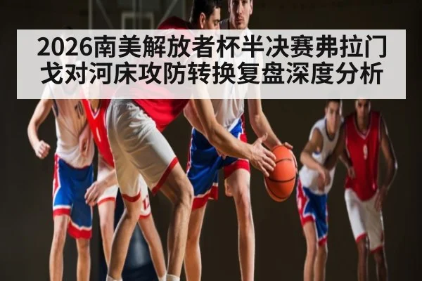 2026南美解放者杯半决赛弗拉门戈对河床攻防转换复盘深度分析