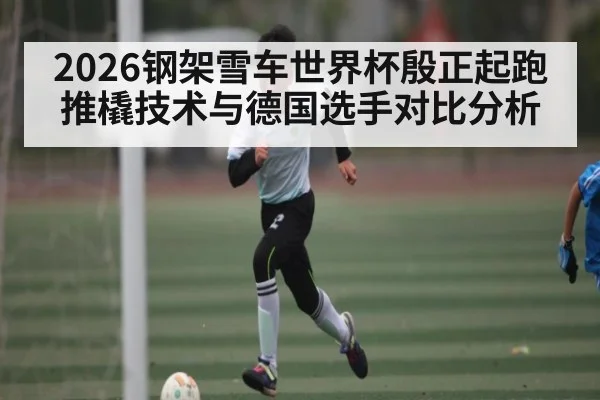2026钢架雪车世界杯殷正起跑推橇技术与德国选手对比分析
