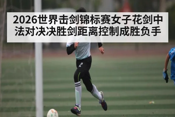 2026世界击剑锦标赛女子花剑中法对决决胜剑距离控制成胜负手